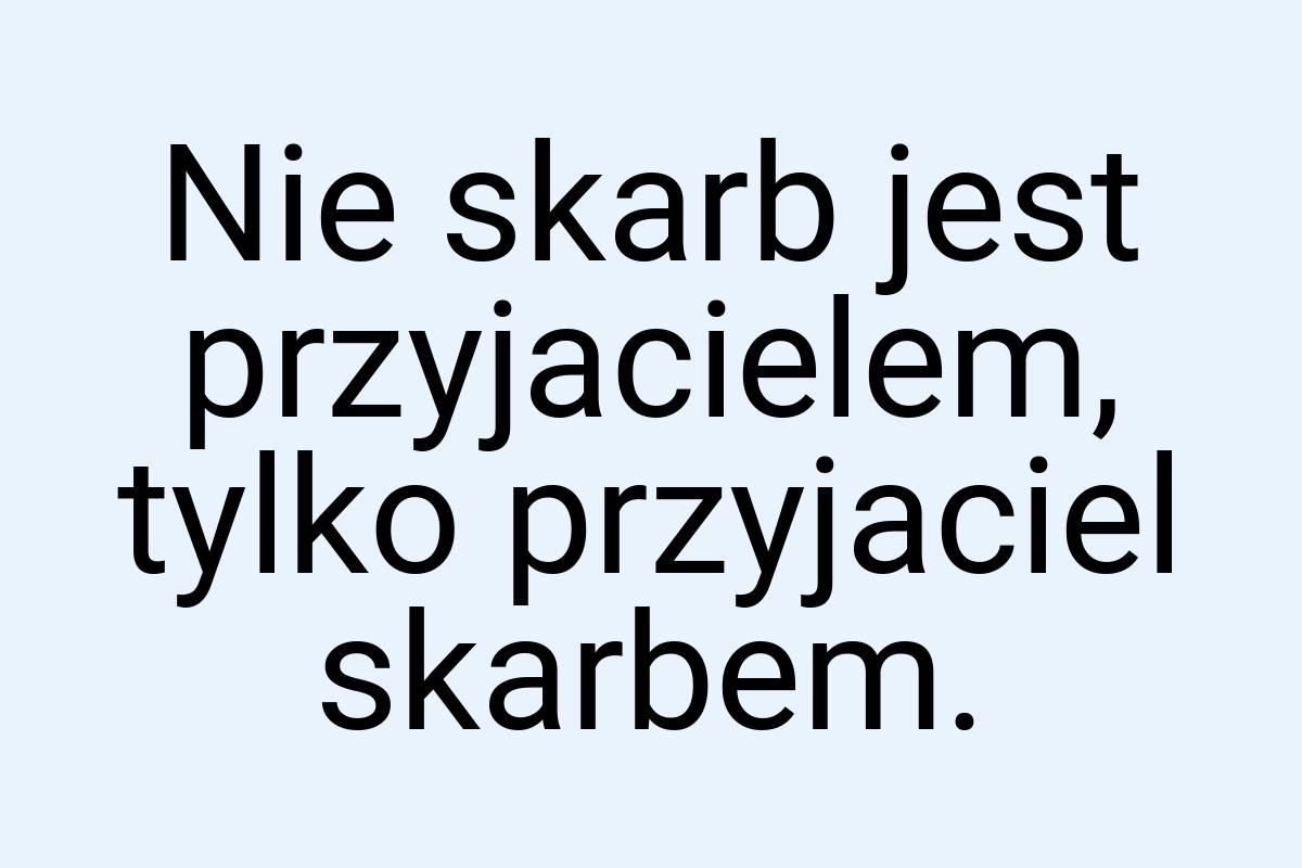 Nie skarb jest przyjacielem, tylko przyjaciel skarbem