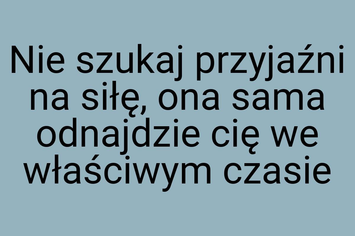 Nie szukaj przyjaźni na siłę, ona sama odnajdzie cię we