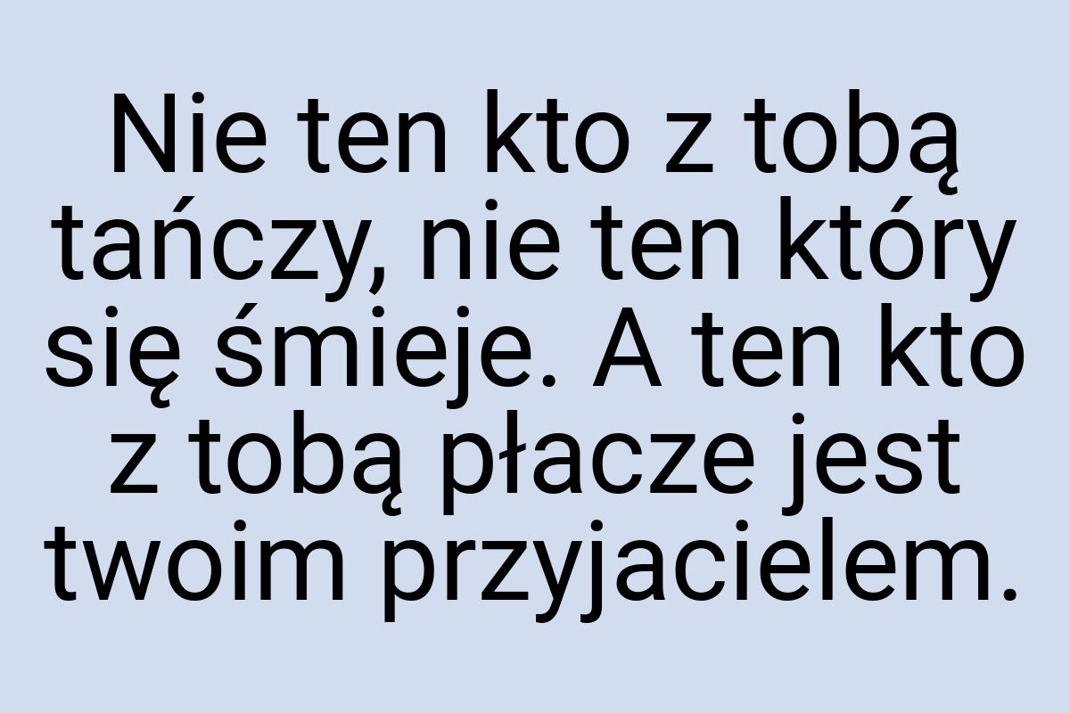 Nie ten kto z tobą tańczy, nie ten który się śmieje. A ten