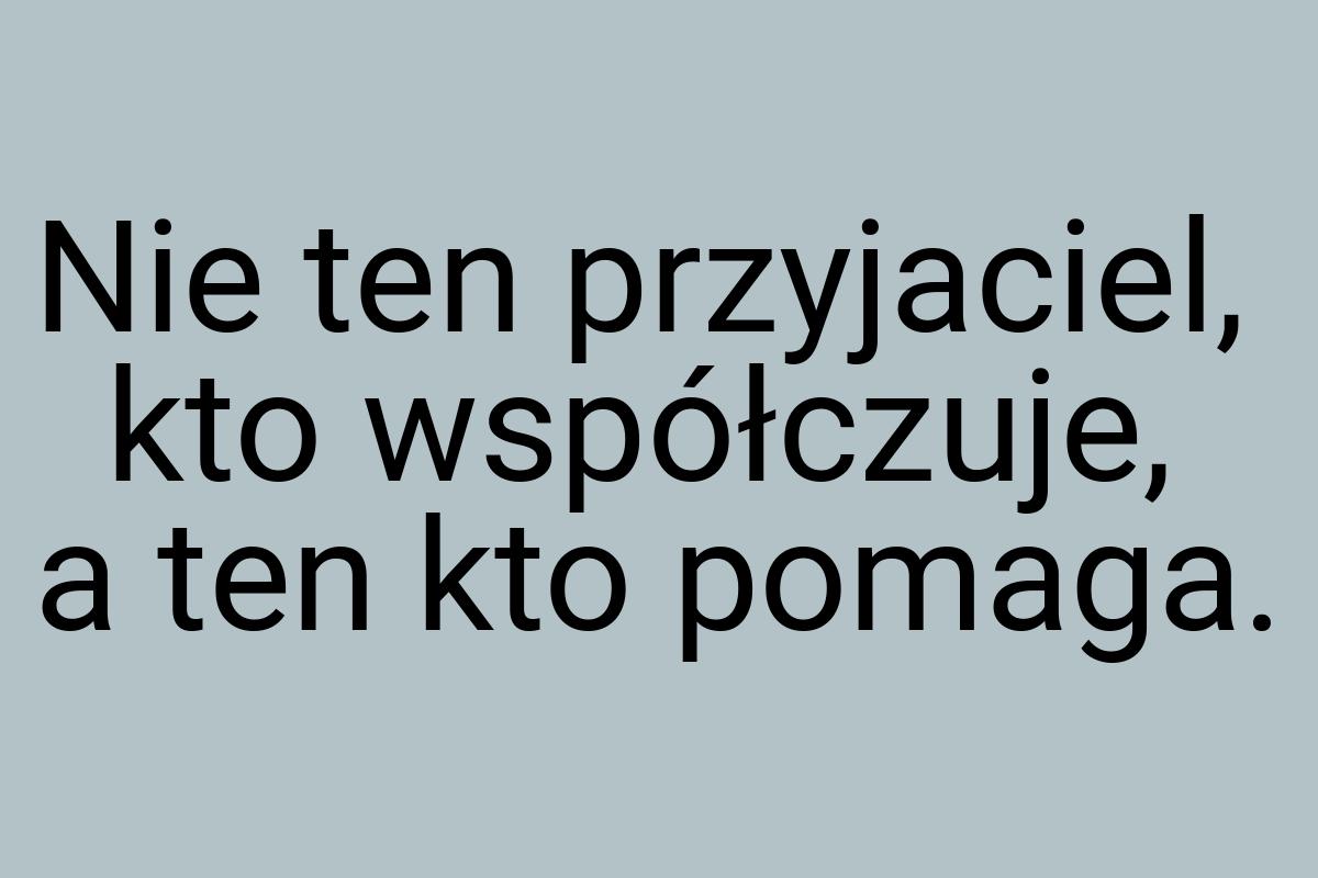 Nie ten przyjaciel, kto współczuje, a ten kto pomaga