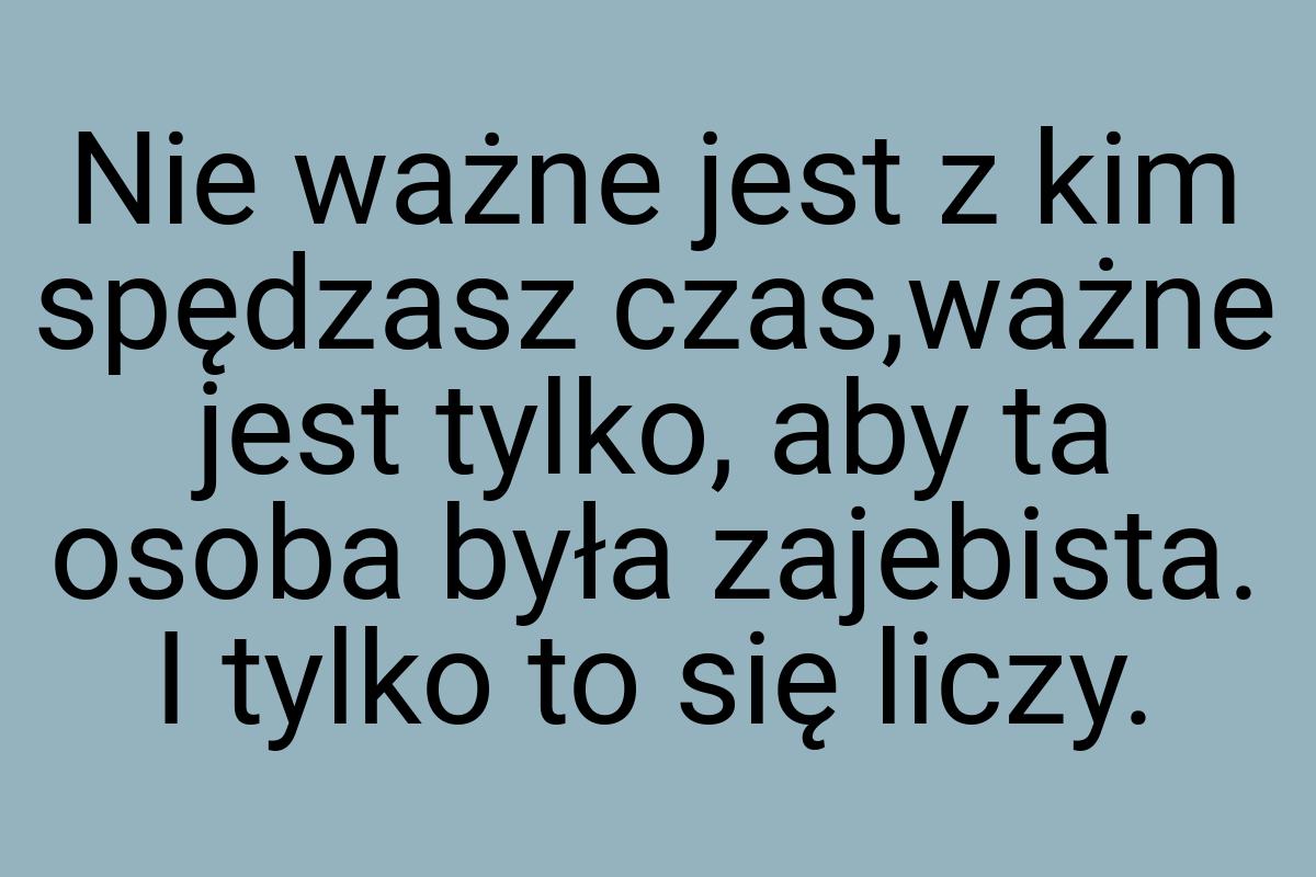 Nie ważne jest z kim spędzasz czas,ważne jest tylko, aby ta