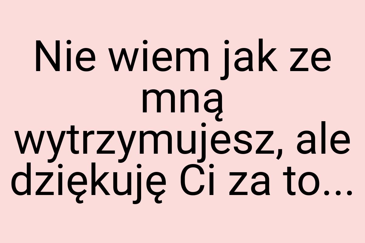 Nie wiem jak ze mną wytrzymujesz, ale dziękuję Ci za to