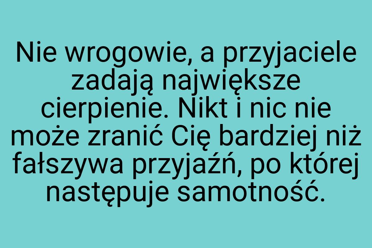 Nie wro­gowie, a przyjaciele zadają największe cierpienie