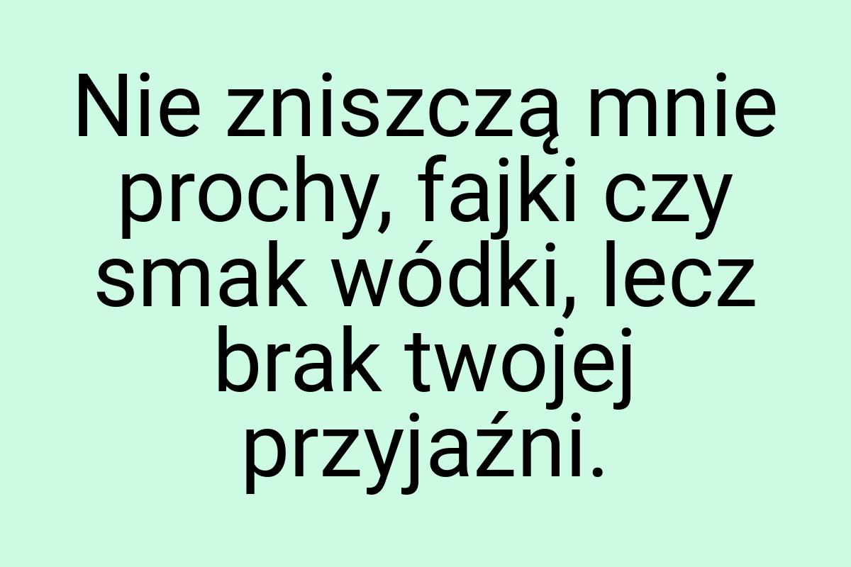 Nie zniszczą mnie prochy, fajki czy smak wódki, lecz brak