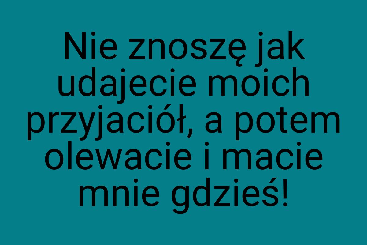 Nie znoszę jak udajecie moich przyjaciół, a potem olewacie