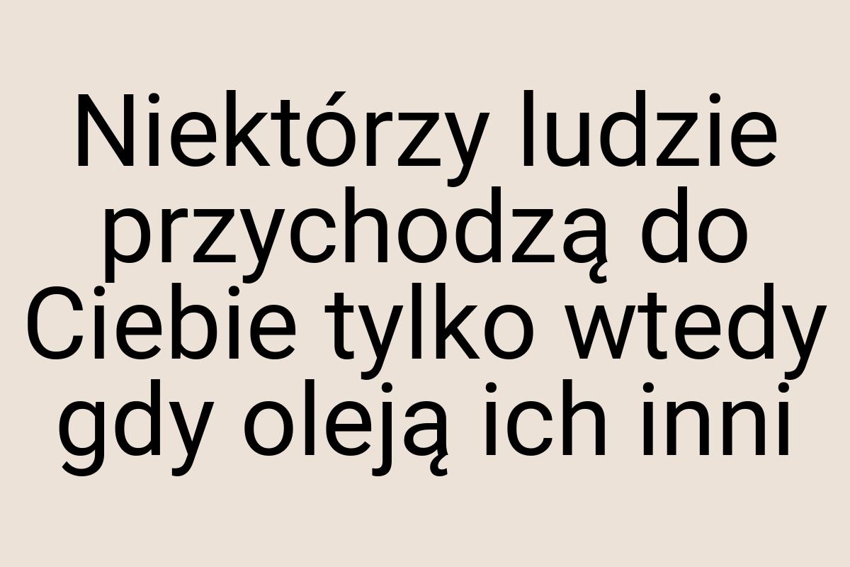 Niektórzy ludzie przychodzą do Ciebie tylko wtedy gdy oleją