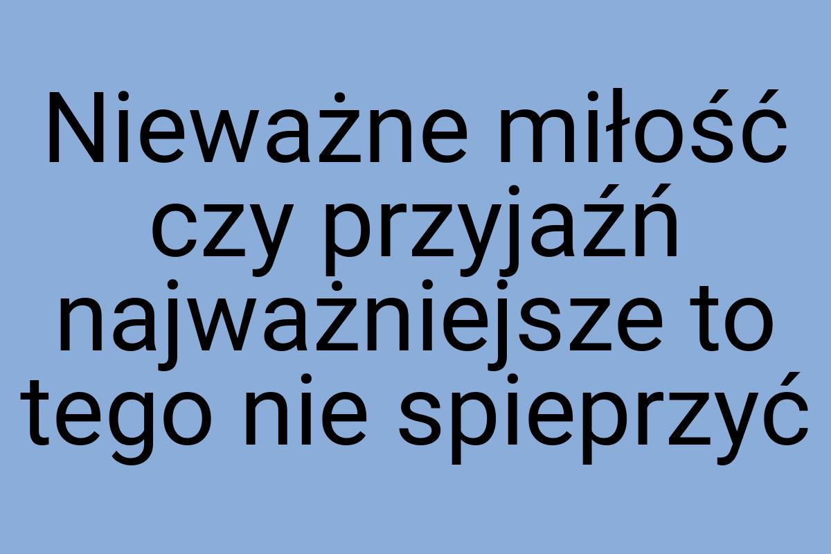 Nieważne miłość czy przyjaźń najważniejsze to tego nie