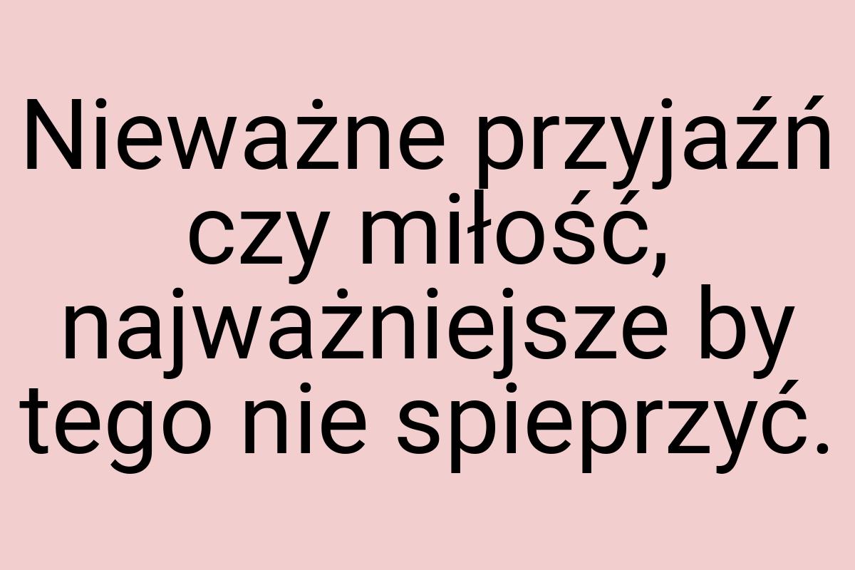 Nieważne przyjaźń czy miłość, najważniejsze by tego nie