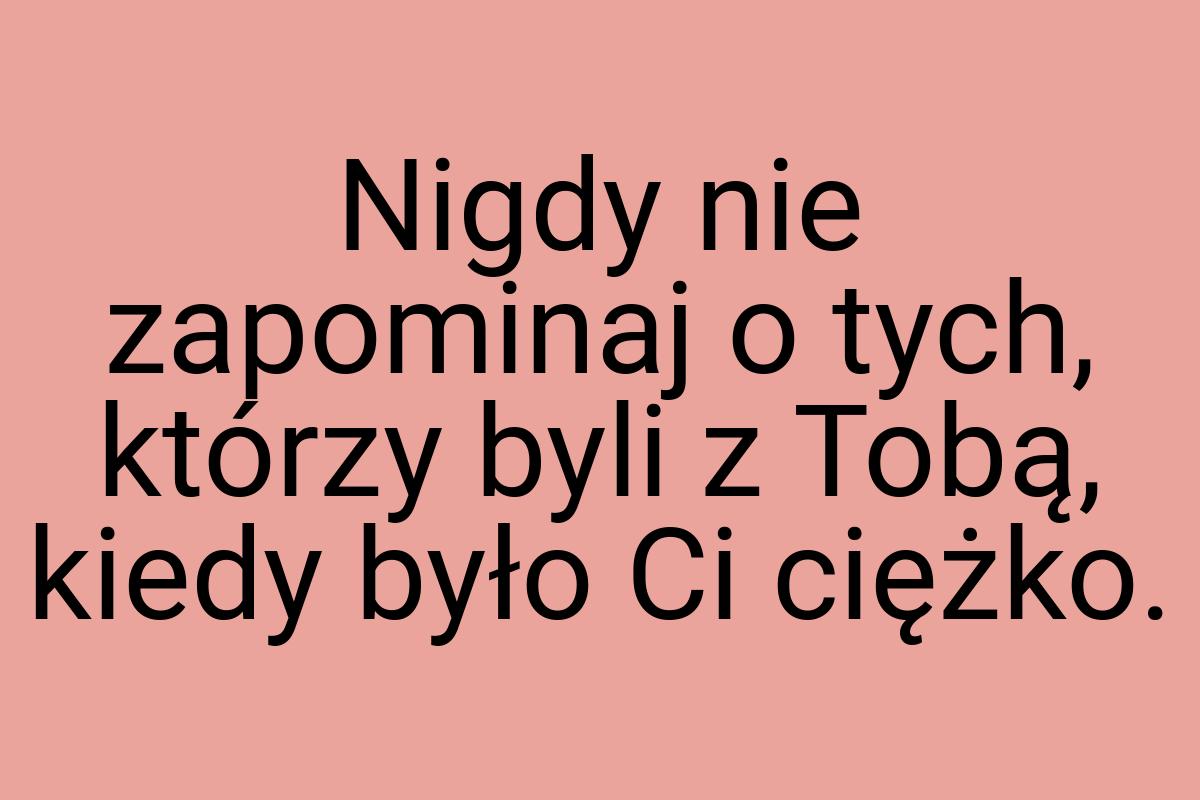 Nigdy nie zapominaj o tych, którzy byli z Tobą, kiedy było