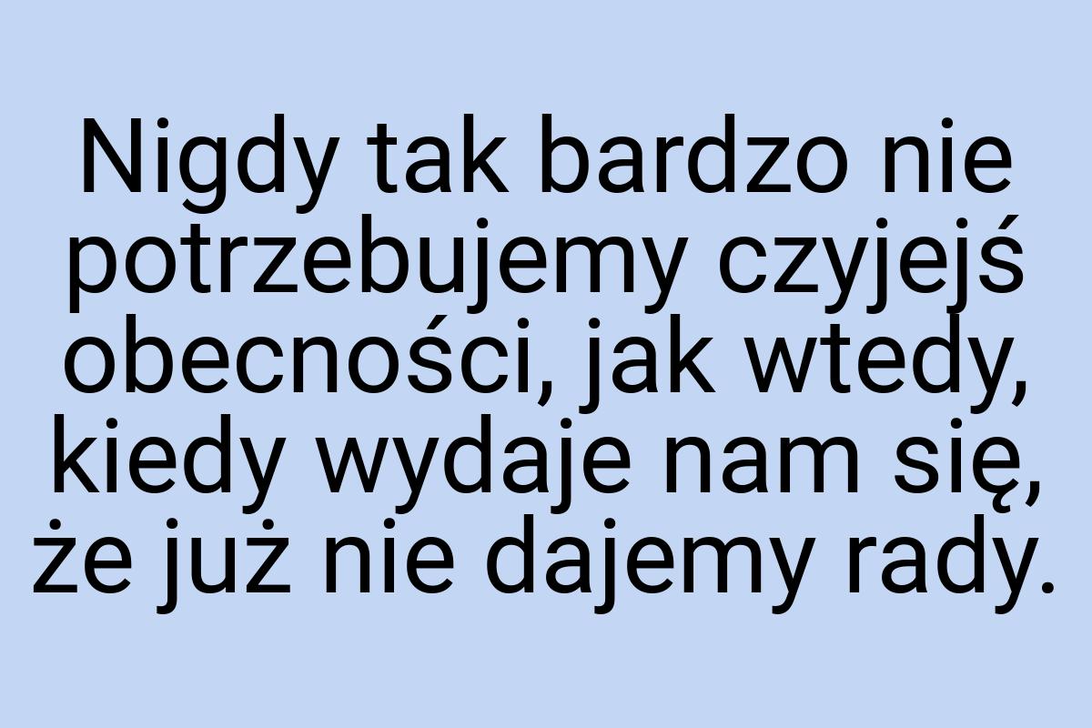 Nigdy tak bardzo nie potrzebujemy czyjejś obecności, jak