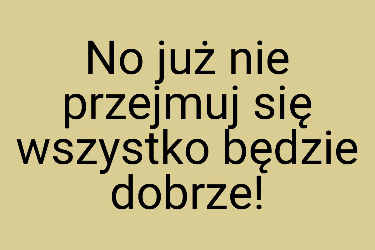 No już nie przejmuj się wszystko będzie dobrze