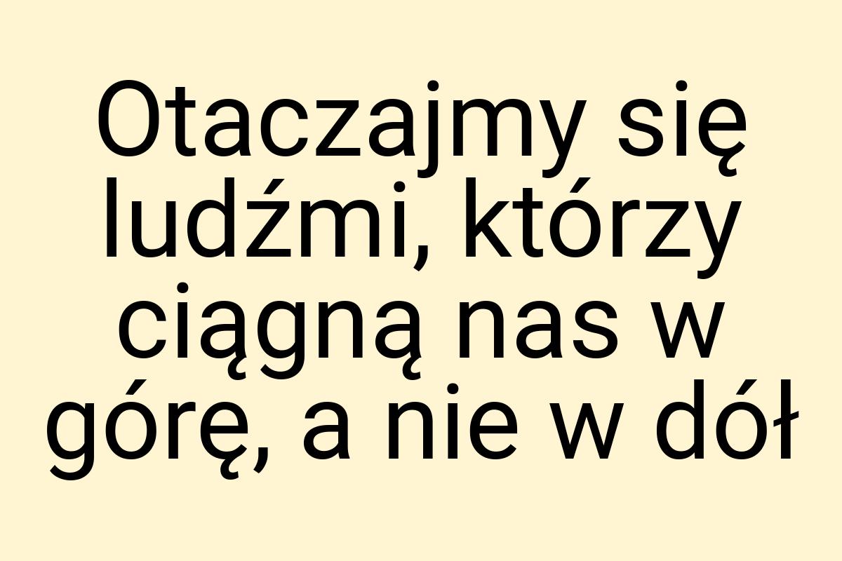 Otaczajmy się ludźmi, którzy ciągną nas w górę, a nie w dół