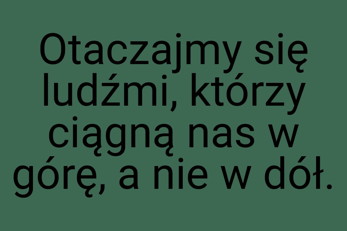 Otaczajmy się ludźmi, którzy ciągną nas w górę, a nie w dół