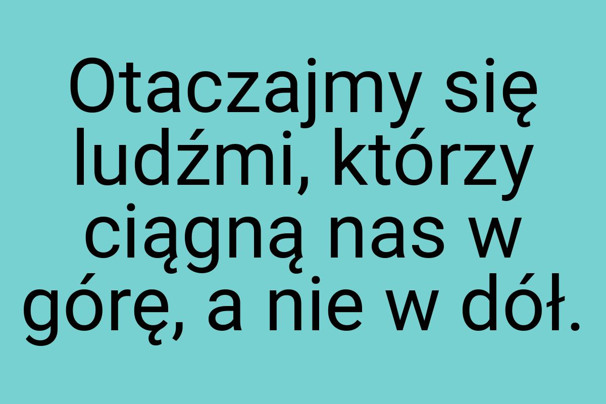 Otaczajmy się ludźmi, którzy ciągną nas w górę, a nie w dół