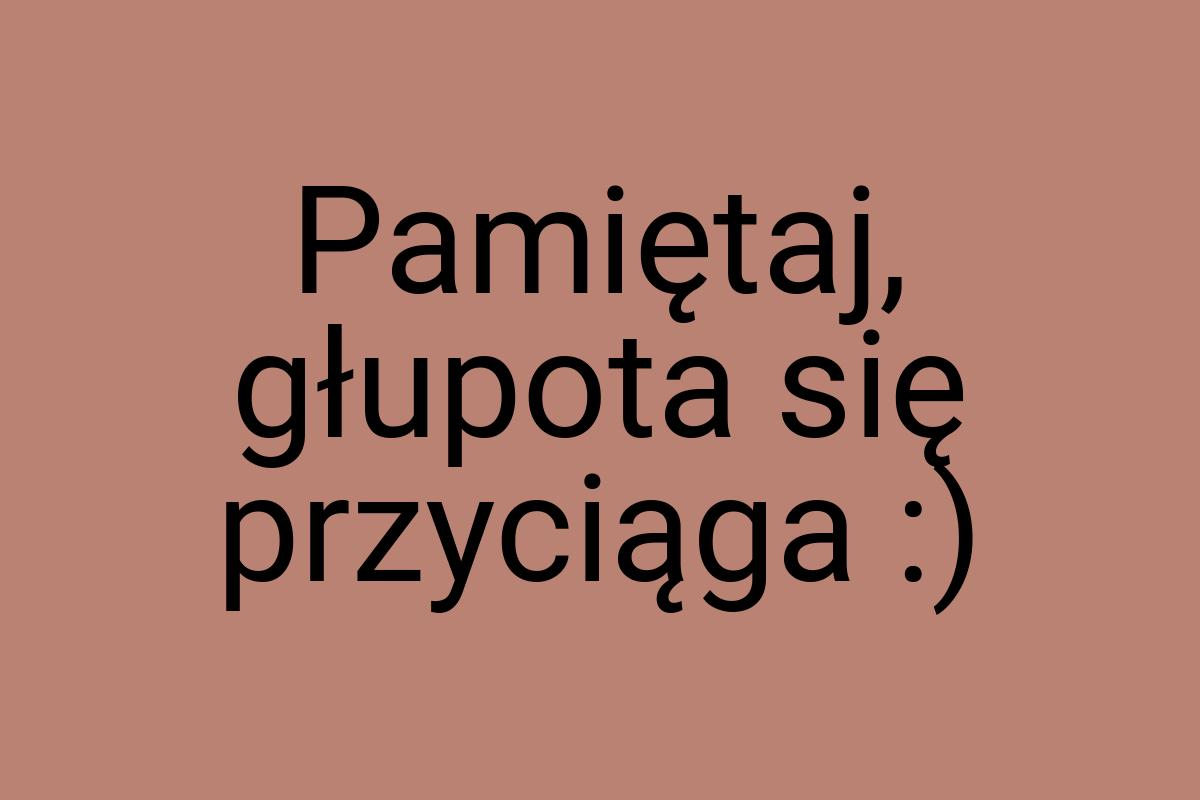 Pamiętaj, głupota się przyciąga