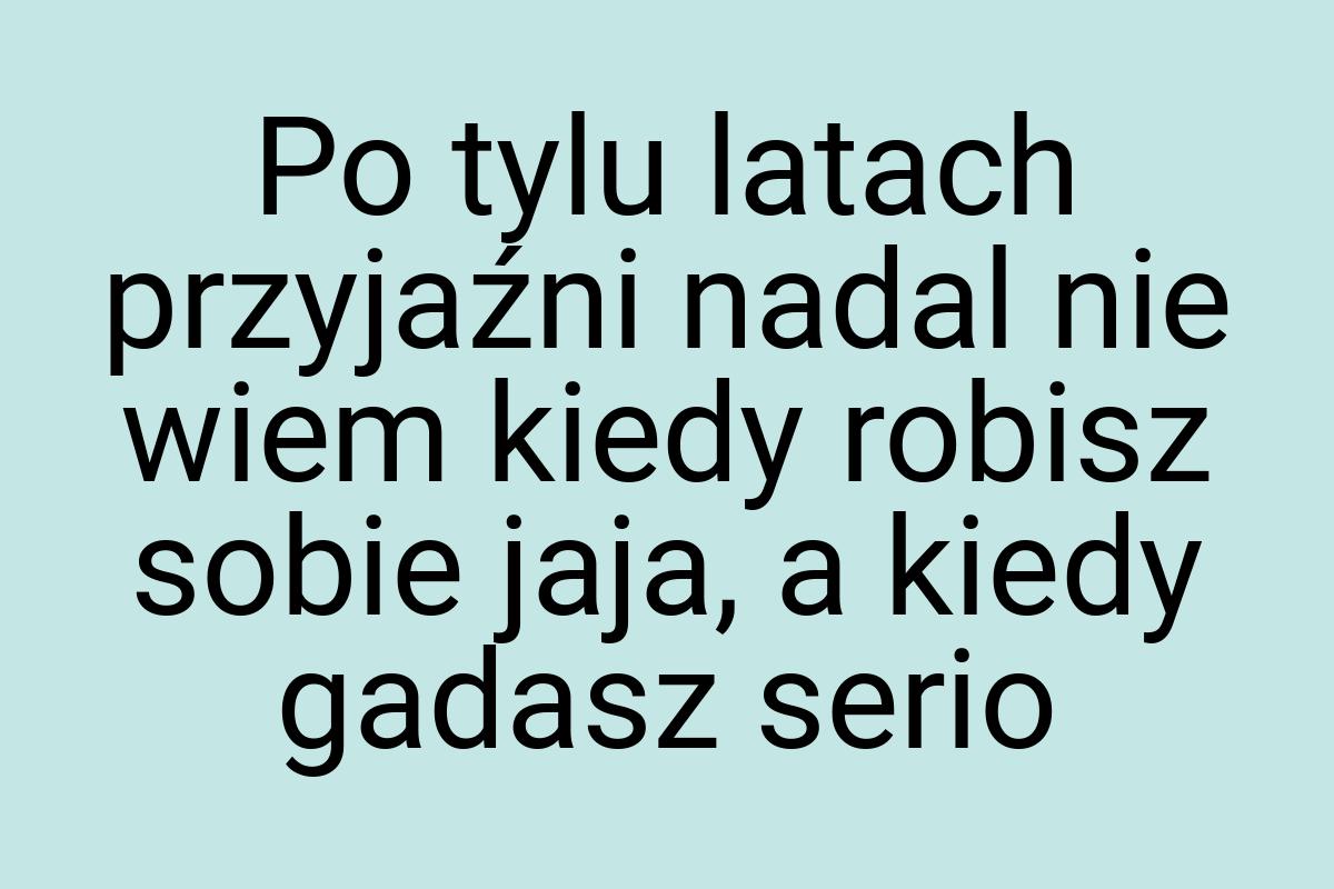 Po tylu latach przyjaźni nadal nie wiem kiedy robisz sobie