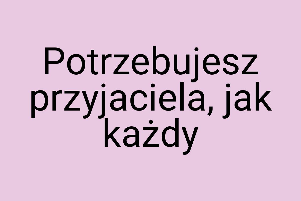 Potrzebujesz przyjaciela, jak każdy