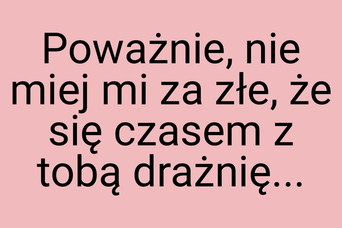 Poważnie, nie miej mi za złe, że się czasem z tobą