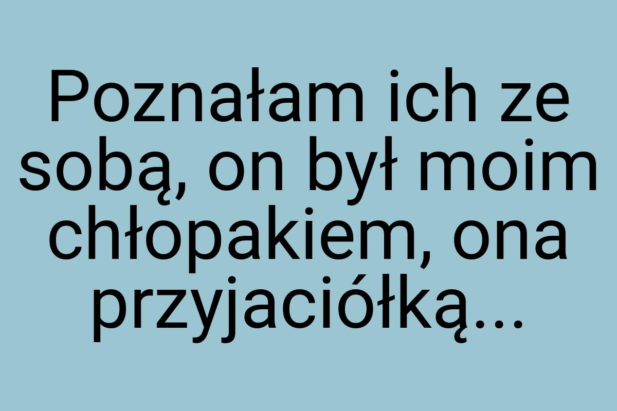 Poznałam ich ze sobą, on był moim chłopakiem, ona