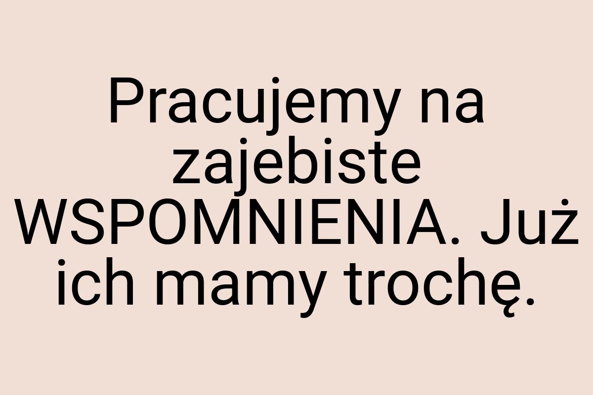 Pracujemy na zajebiste WSPOMNIENIA. Już ich mamy trochę