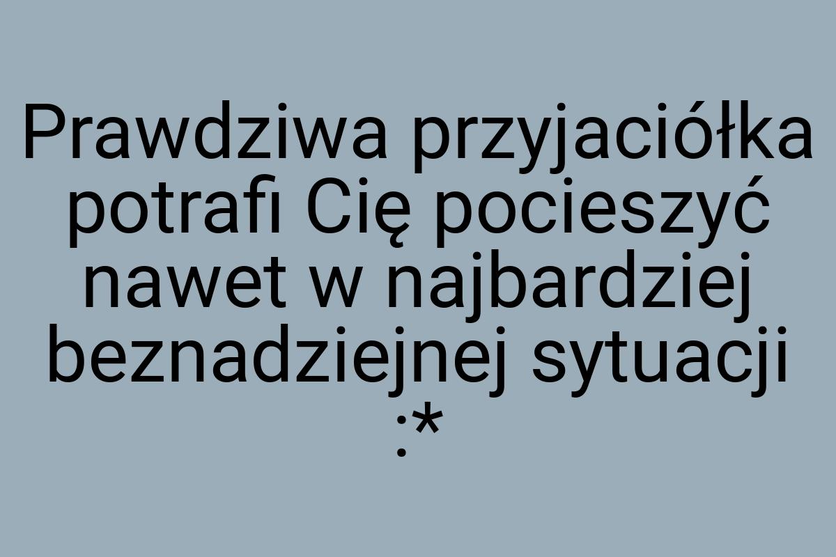 Prawdziwa przyjaciółka potrafi Cię pocieszyć nawet w