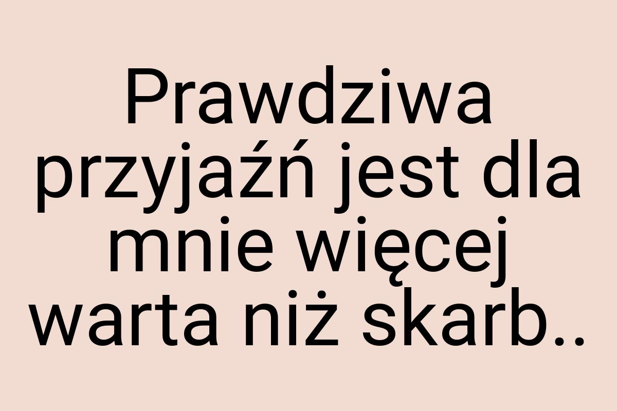 Prawdziwa przyjaźń jest dla mnie więcej warta niż skarb