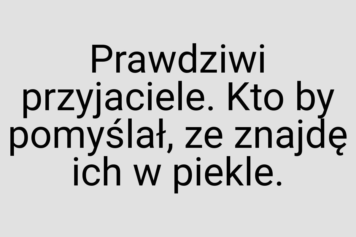 Prawdziwi przyjaciele. Kto by pomyślał, ze znajdę ich w