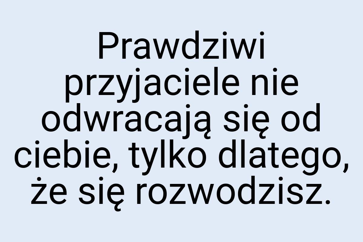 Prawdziwi przyjaciele nie odwracają się od ciebie, tylko