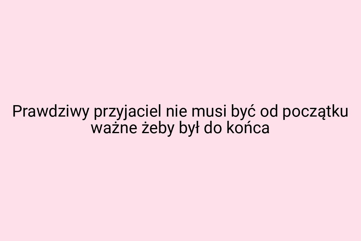 Prawdziwy przyjaciel nie musi być od początku ważne żeby