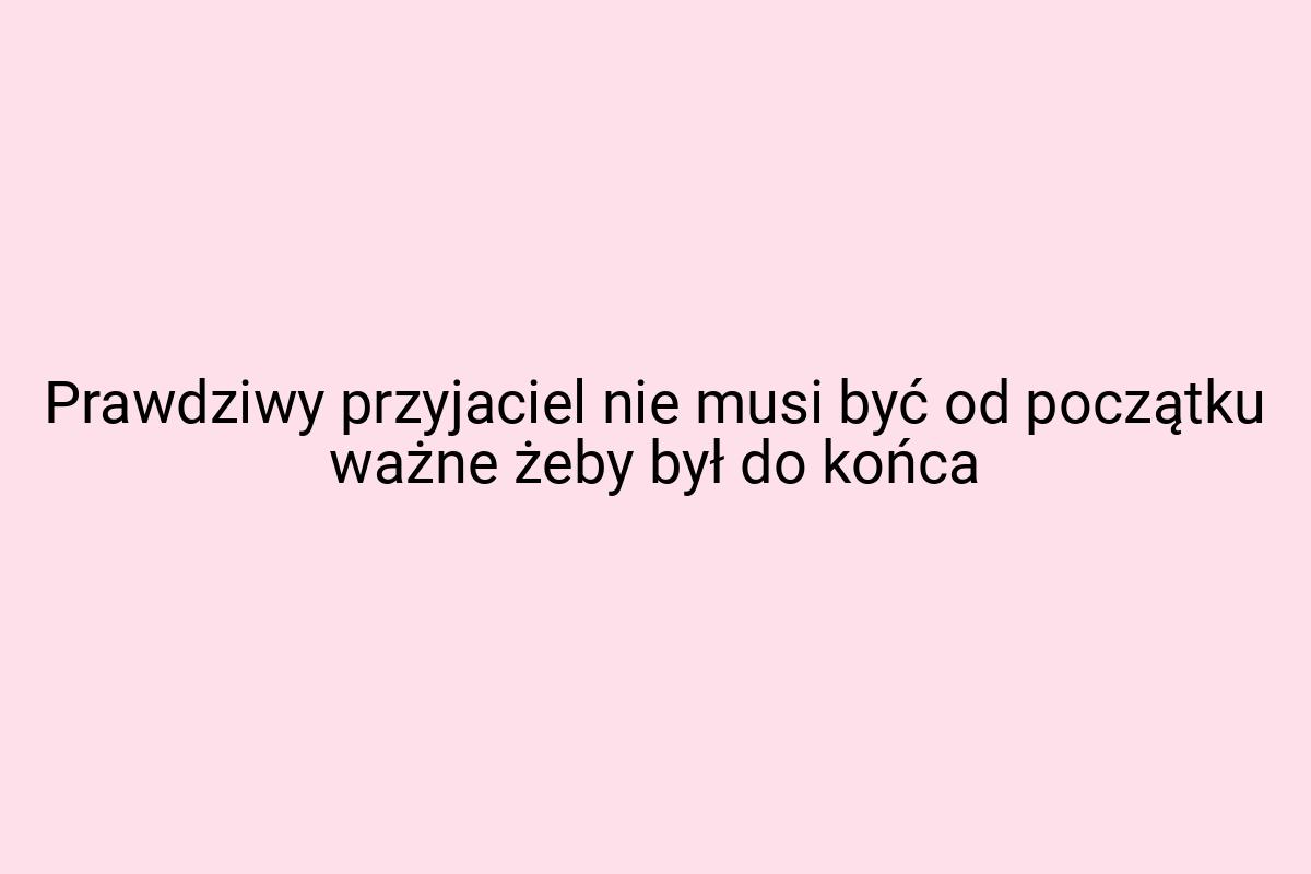 Prawdziwy przyjaciel nie musi być od początku ważne żeby