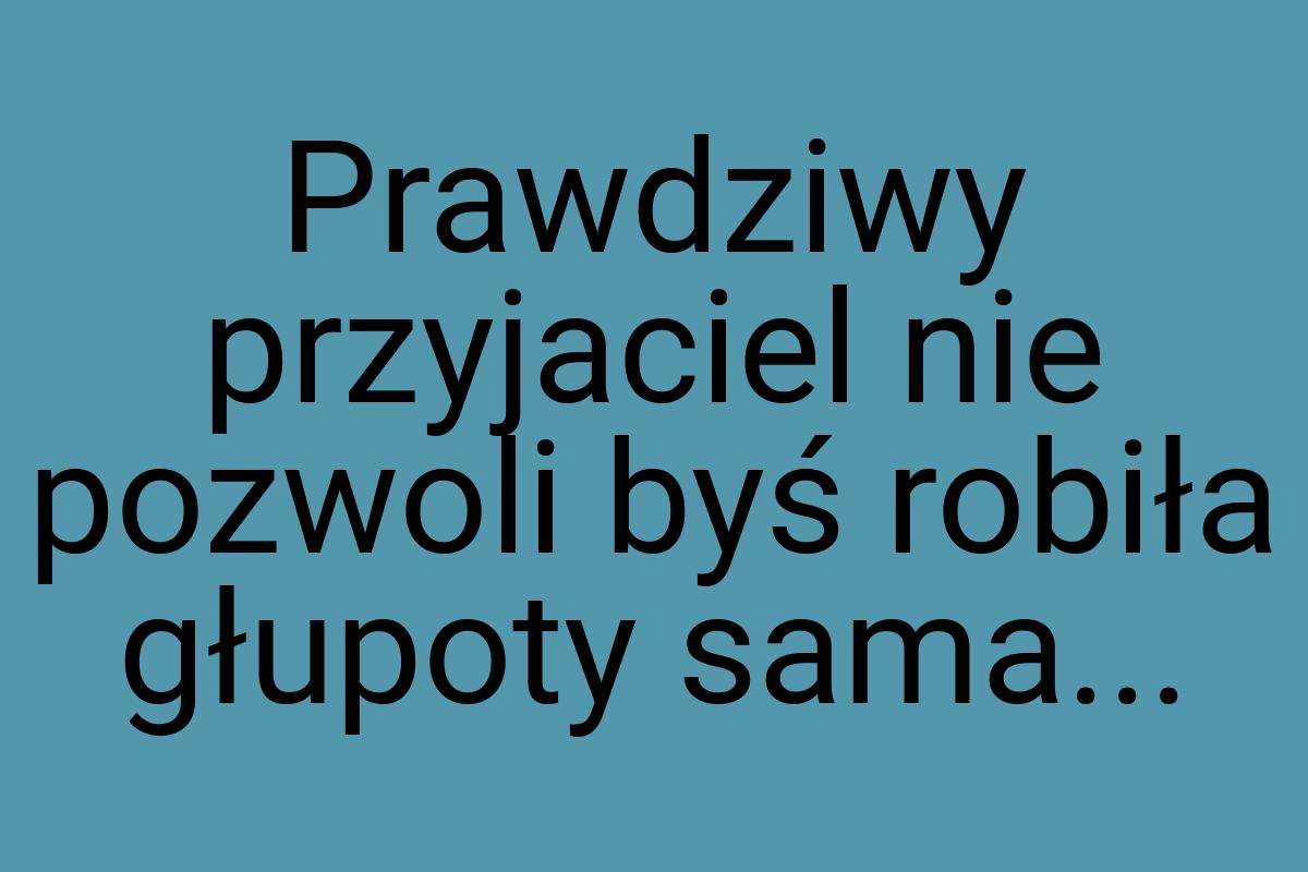 Prawdziwy przyjaciel nie pozwoli byś robiła głupoty sama