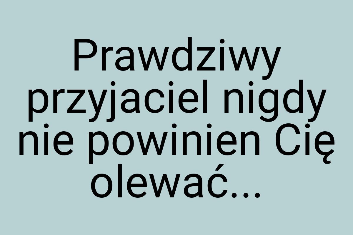 Prawdziwy przyjaciel nigdy nie powinien Cię olewać