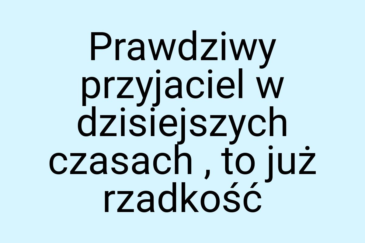 Prawdziwy przyjaciel w dzisiejszych czasach , to już