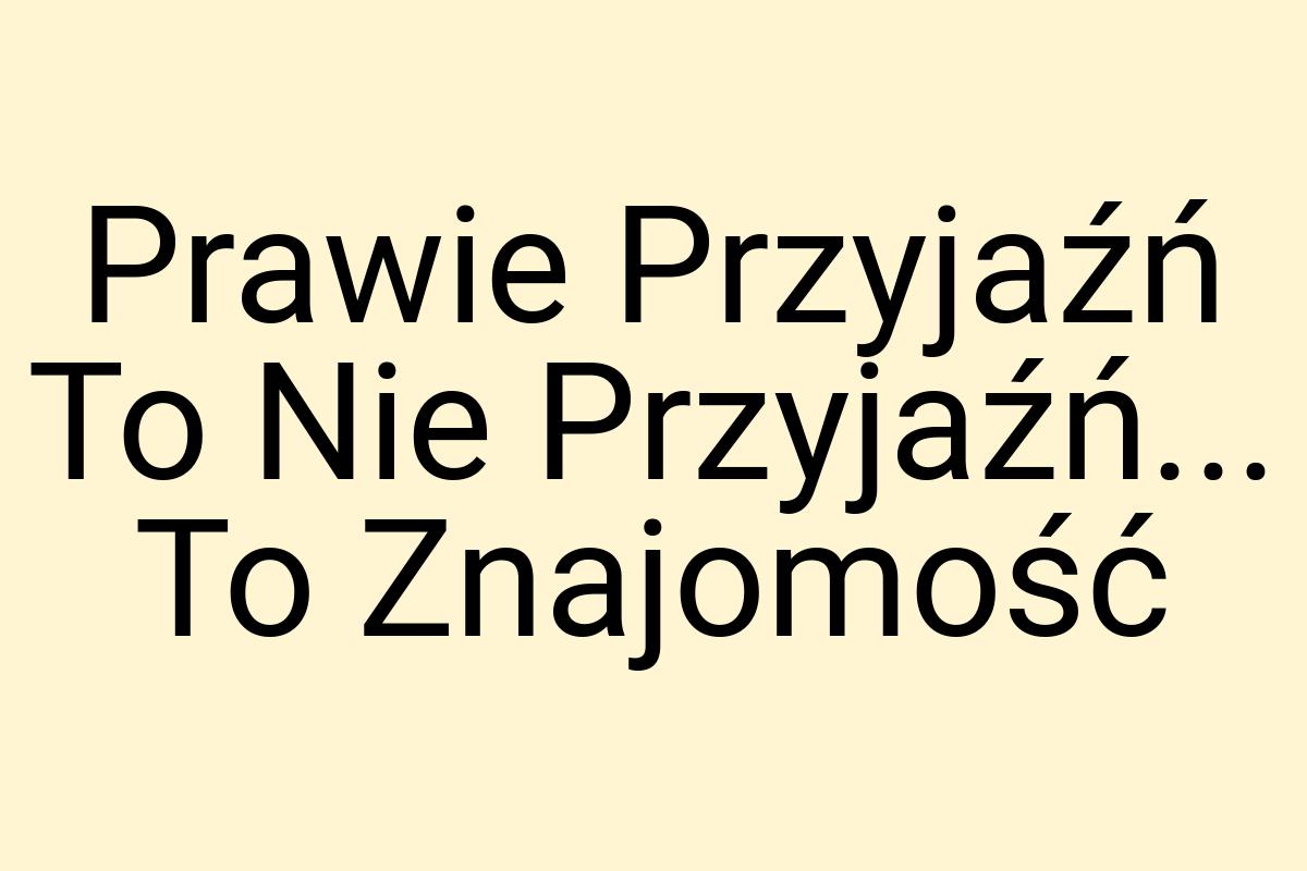 Prawie Przyjaźń To Nie Przyjaźń... To Znajomość