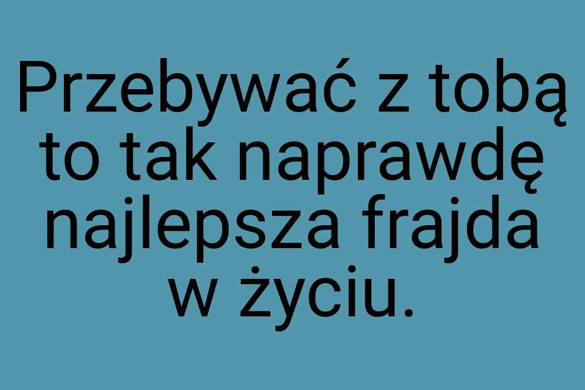 Przebywać z tobą to tak naprawdę najlepsza frajda w życiu