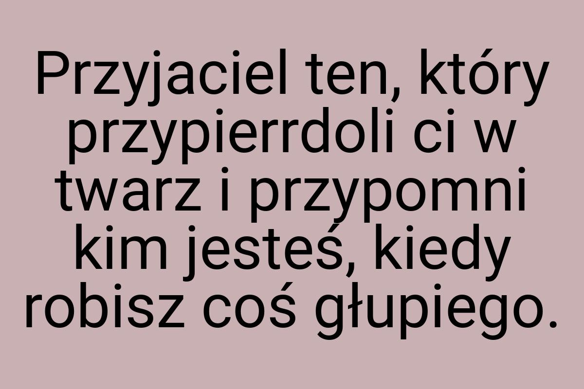 Przyjaciel ten, który przypierrdoli ci w twarz i przypomni