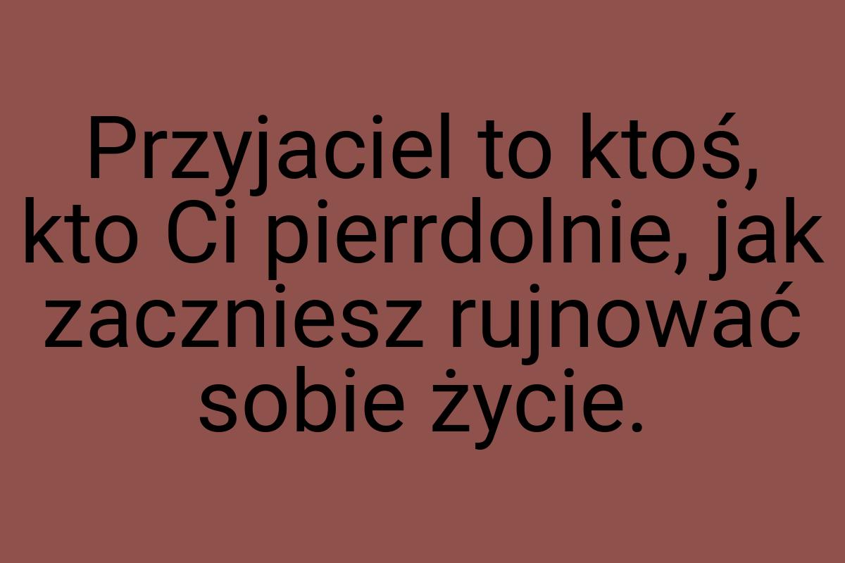 Przyjaciel to ktoś, kto Ci pierrdolnie, jak zaczniesz