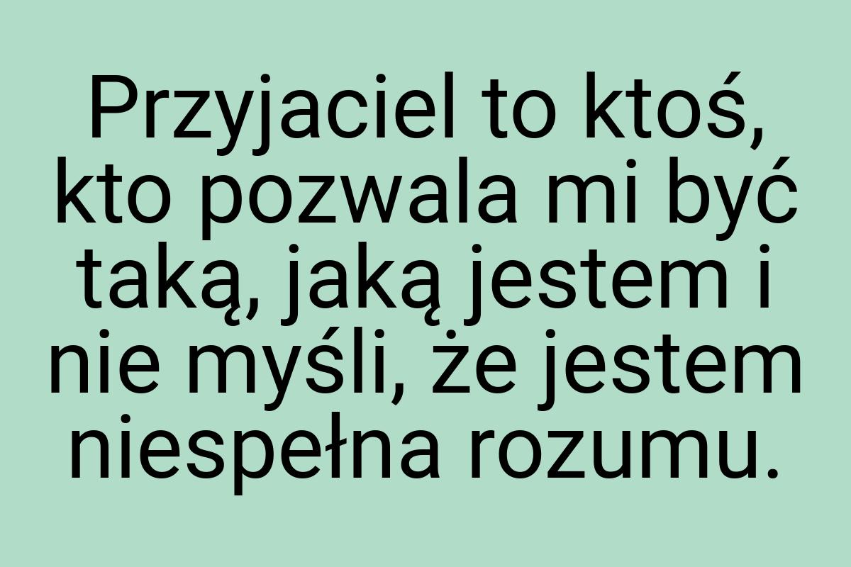 Przyjaciel to ktoś, kto pozwala mi być taką, jaką jestem i