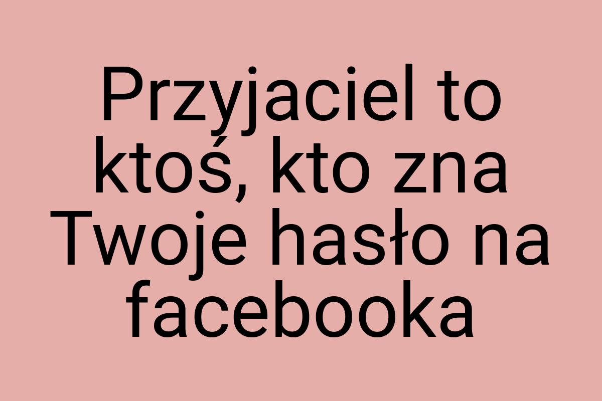 Przyjaciel to ktoś, kto zna Twoje hasło na facebooka