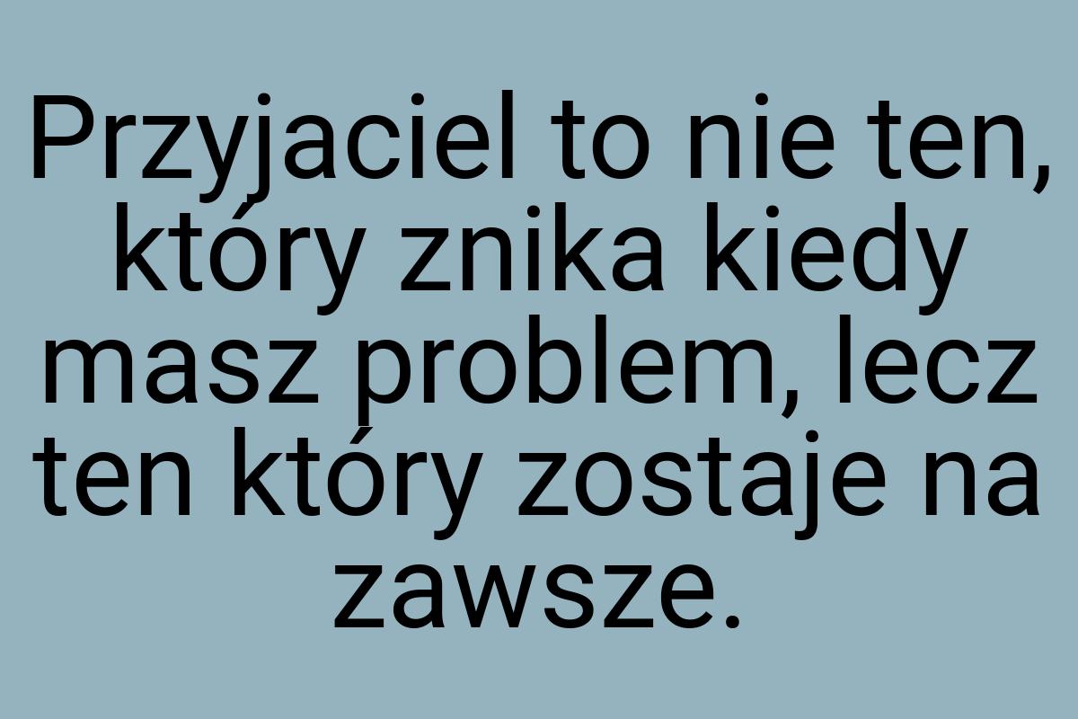 Przyjaciel to nie ten, który znika kiedy masz problem, lecz