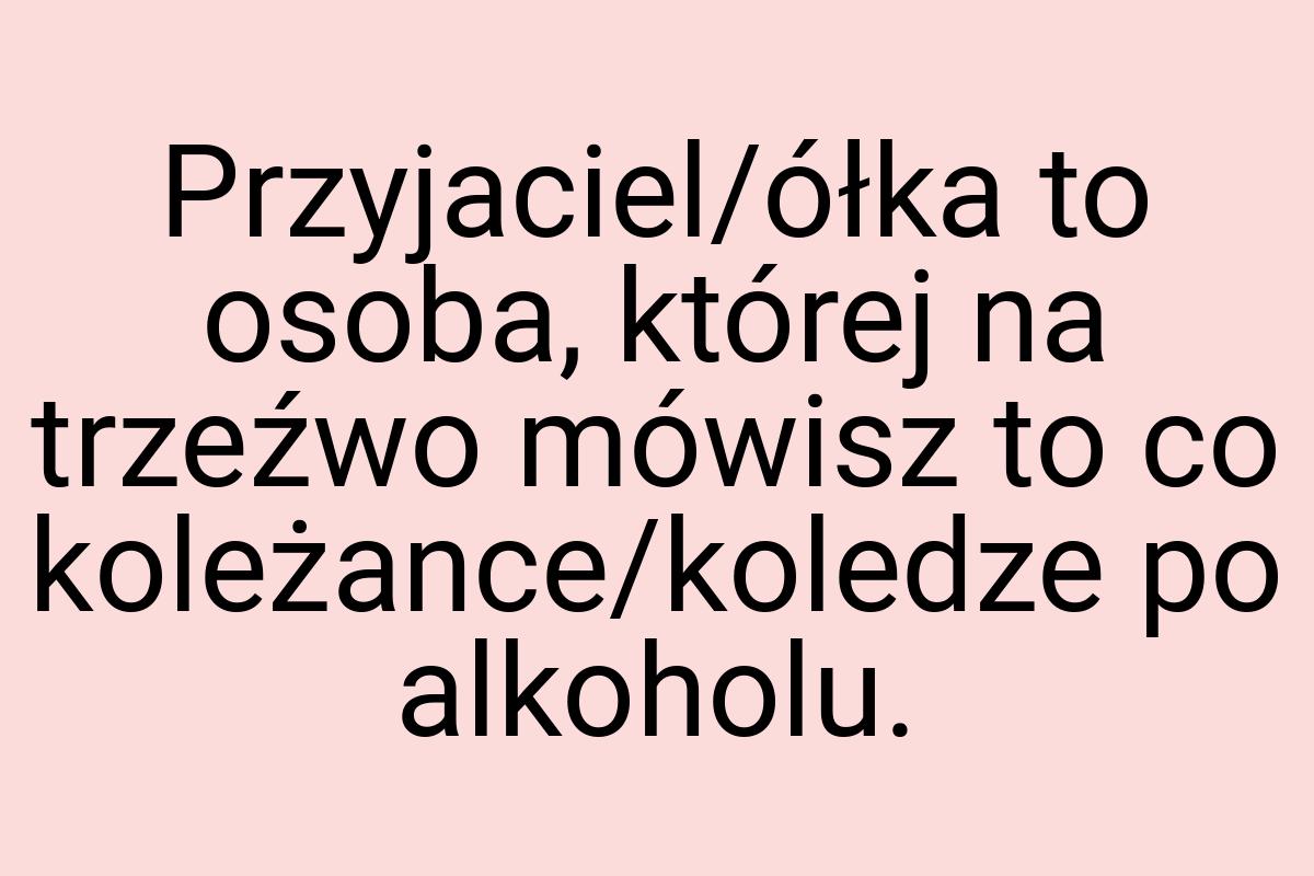 Przyjaciel/ółka to osoba, której na trzeźwo mówisz to co