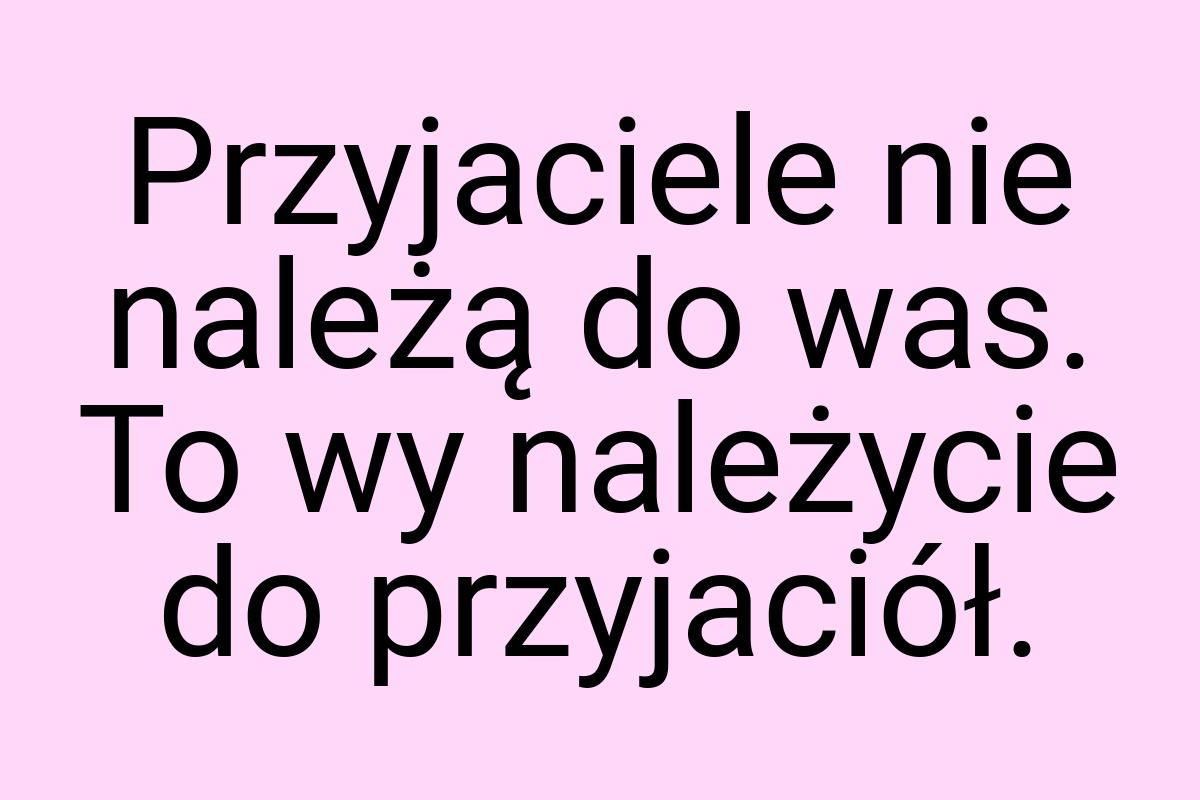 Przyjaciele nie należą do was. To wy należycie do