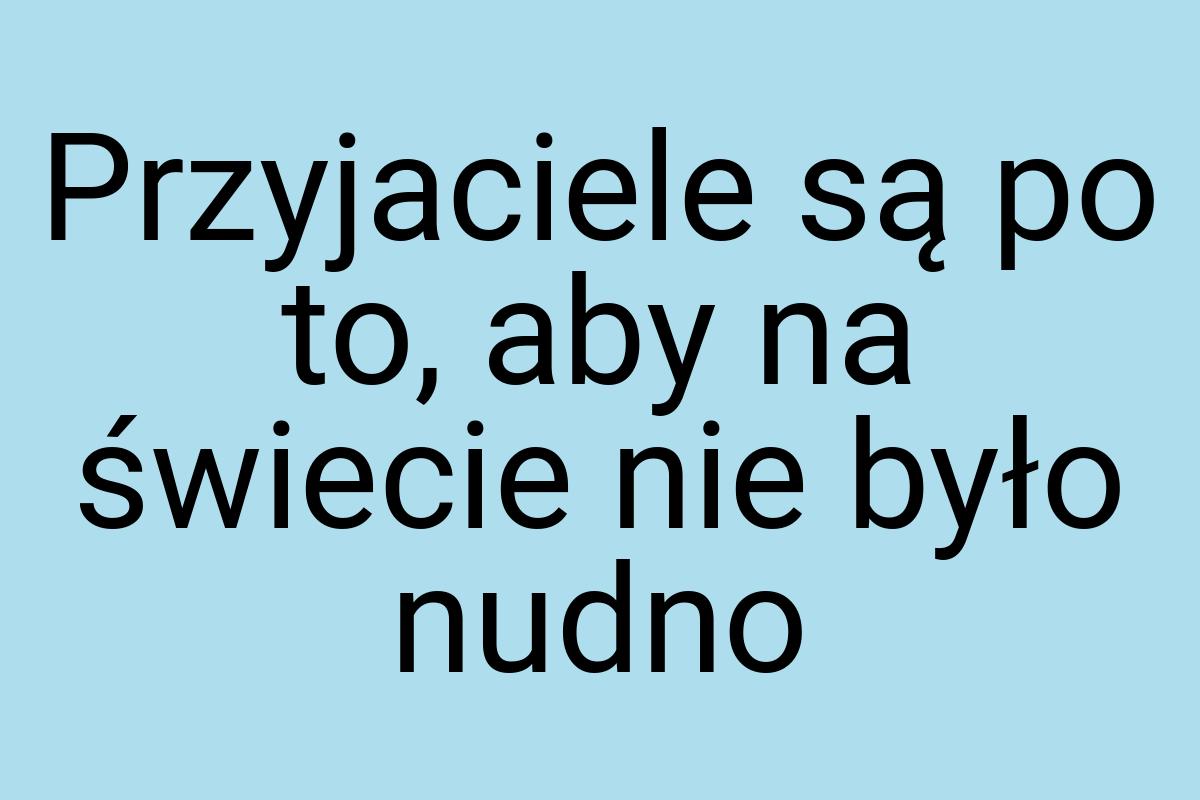 Przyjaciele są po to, aby na świecie nie było nudno