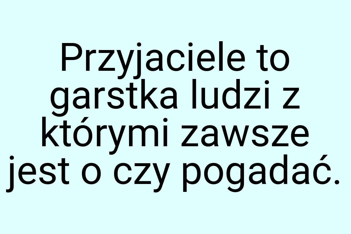 Przyjaciele to garstka ludzi z którymi zawsze jest o czy