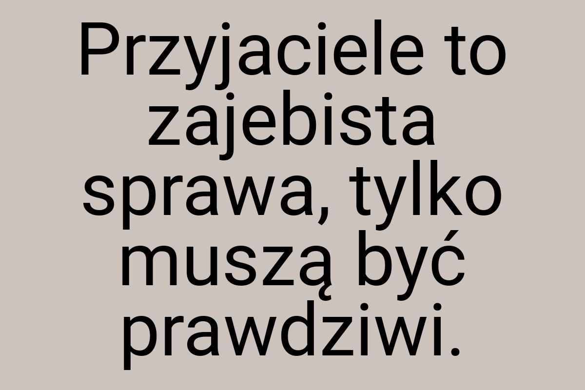 Przyjaciele to zajebista sprawa, tylko muszą być prawdziwi