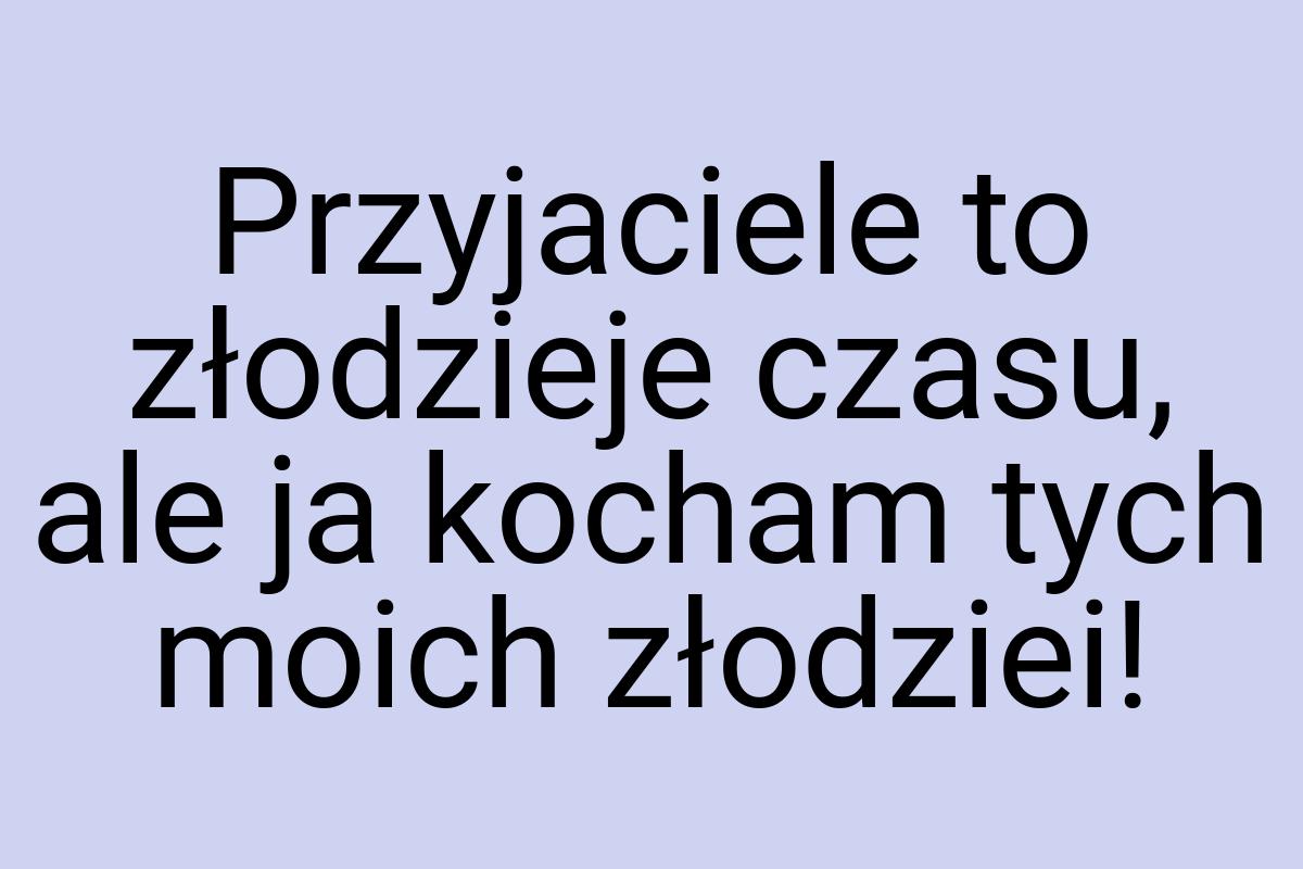 Przyjaciele to złodzieje czasu, ale ja kocham tych moich