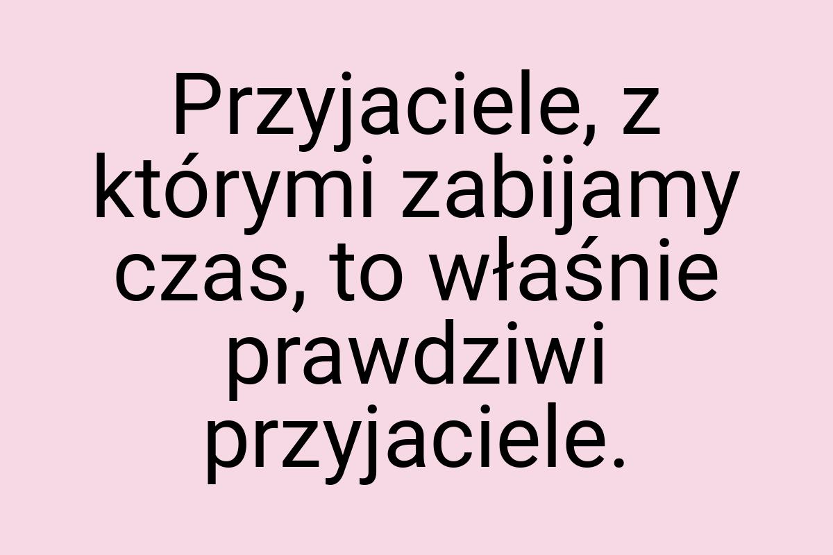 Przyjaciele, z którymi zabijamy czas, to właśnie prawdziwi