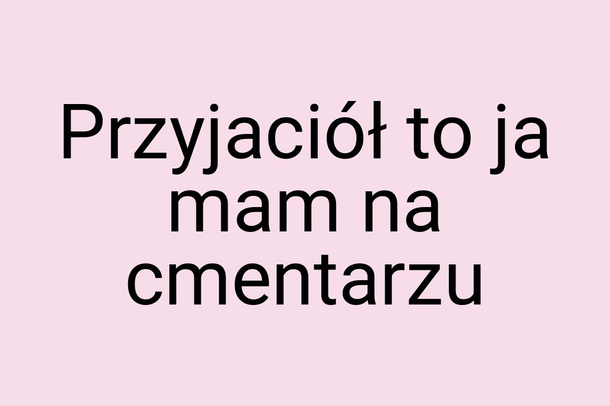 Przyjaciół to ja mam na cmentarzu