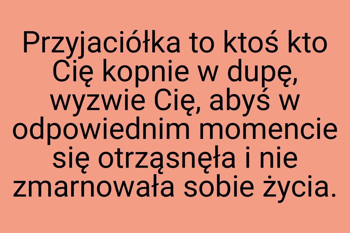 Przyjaciółka to ktoś kto Cię kopnie w dupę, wyzwie Cię