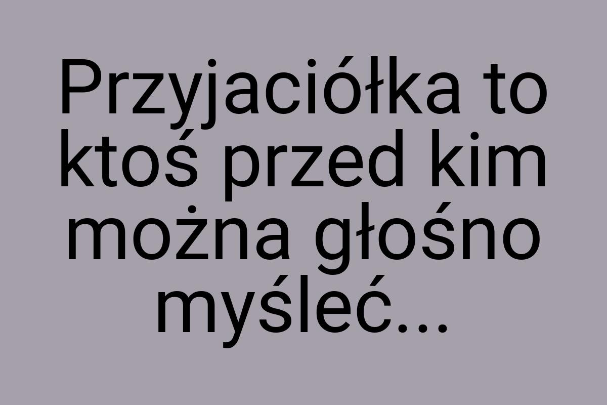 Przyjaciółka to ktoś przed kim można głośno myśleć